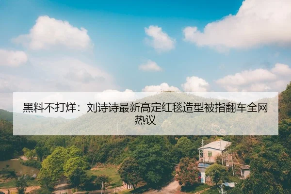 黑料不打烊：刘诗诗最新高定红毯造型被指翻车全网热议